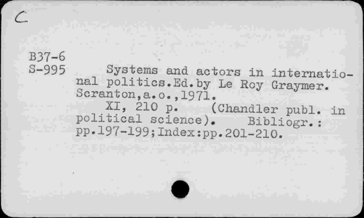 ﻿B37-6
S-995
Systems and. actors in international politics.Ed.by Le Roy Graymer. Scranton,a.o.,1971.
XI, 210 p. (Chandler publ. in political science). Bibliogr.: pp.197-199;Index:pp.201-210.